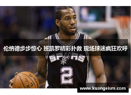 伦纳德步步惊心 班凯罗精彩扑救 现场球迷疯狂欢呼